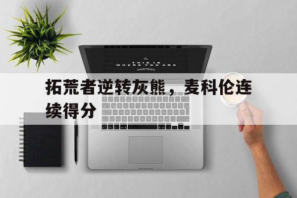 九游娱乐入口-包含拓荒者逆转灰熊,麦科伦连续得分的词条